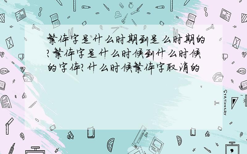 繁体字是什么时期到是么时期的?繁体字是什么时候到什么时候的字体?什么时候繁体字取消的