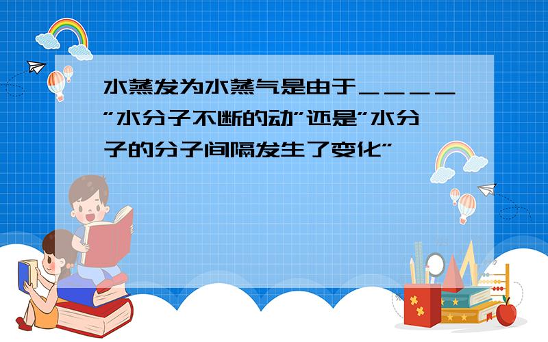 水蒸发为水蒸气是由于＿＿＿＿”水分子不断的动”还是”水分子的分子间隔发生了变化”