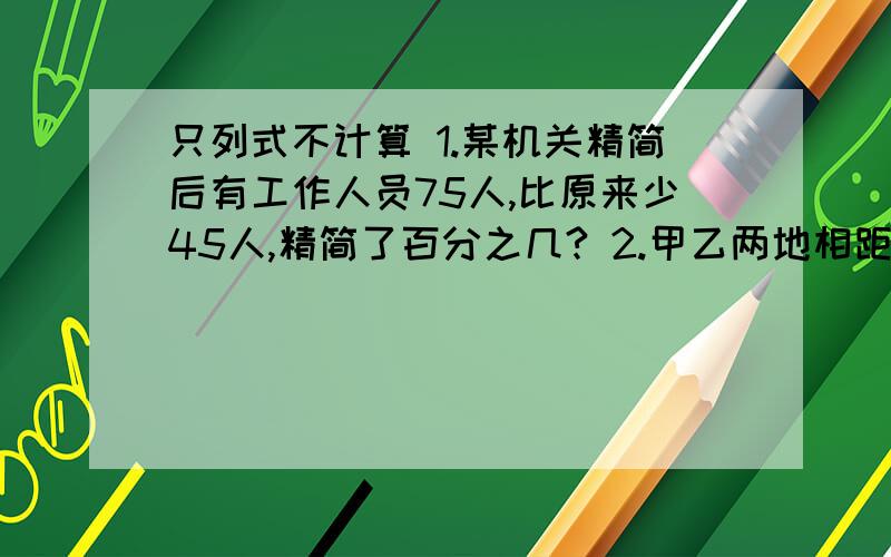 只列式不计算 1.某机关精简后有工作人员75人,比原来少45人,精简了百分之几? 2.甲乙两地相距405千米.2.甲乙两地相距405千米.一辆汽车从甲地开往乙地,4小时行驶了180千米.照这样的速度,再行驶