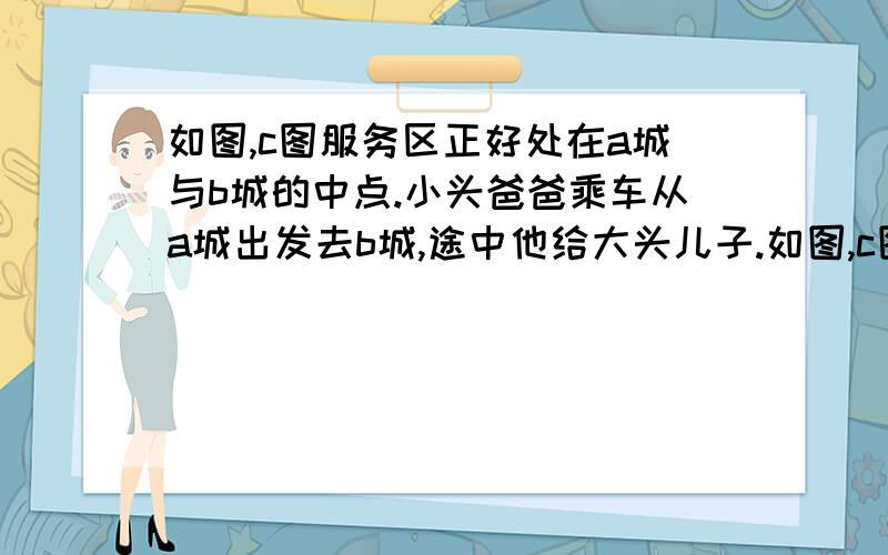 如图,c图服务区正好处在a城与b城的中点.小头爸爸乘车从a城出发去b城,途中他给大头儿子.如图,c图服务区正好处在a城与b城的中点.小头爸爸乘车从a城出发去b城,途中他给大头儿子一个电话：&q