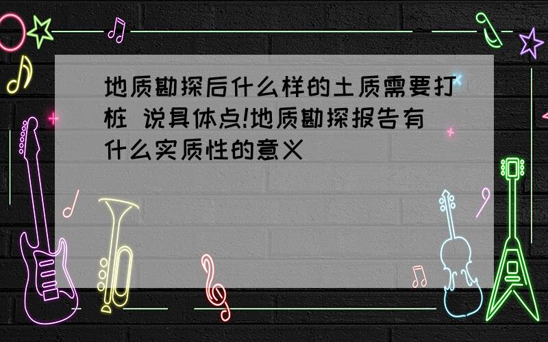 地质勘探后什么样的土质需要打桩 说具体点!地质勘探报告有什么实质性的意义