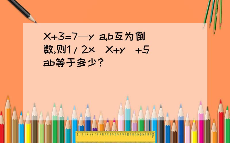 X+3=7—y a,b互为倒数,则1/2x(X+y)+5ab等于多少?