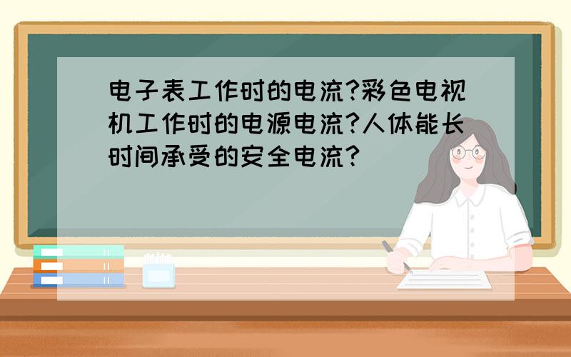 电子表工作时的电流?彩色电视机工作时的电源电流?人体能长时间承受的安全电流?