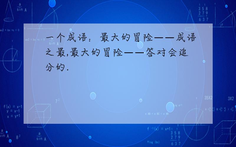 一个成语：最大的冒险——成语之最,最大的冒险——答对会追分的.