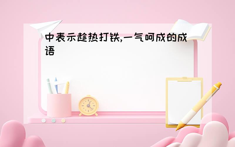 中表示趁热打铁,一气呵成的成语