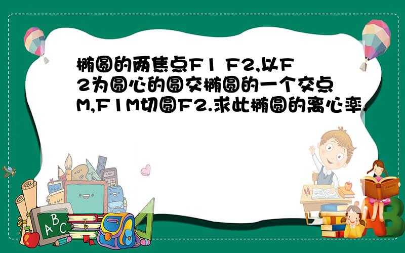 椭圆的两焦点F1 F2,以F2为圆心的圆交椭圆的一个交点M,F1M切圆F2.求此椭圆的离心率.