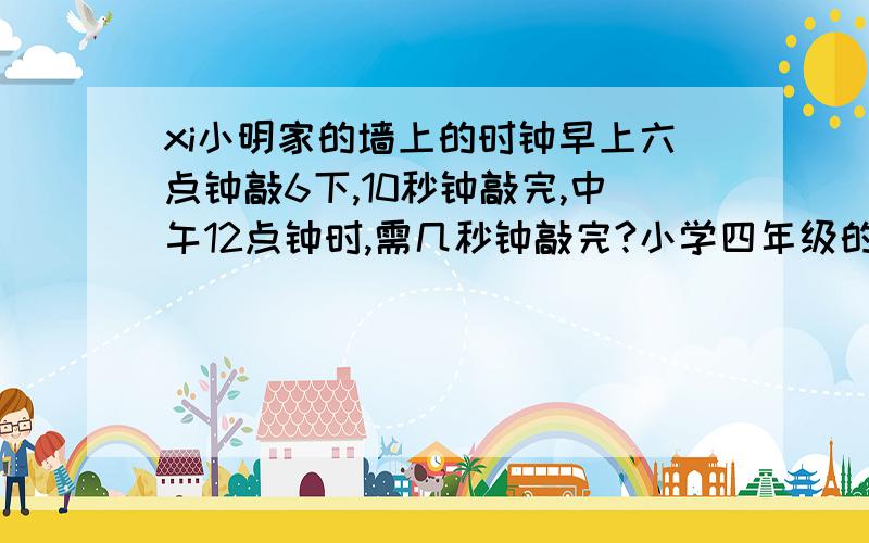 xi小明家的墙上的时钟早上六点钟敲6下,10秒钟敲完,中午12点钟时,需几秒钟敲完?小学四年级的,帮忙解答