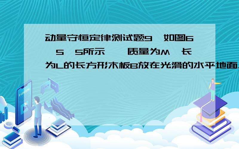 动量守恒定律测试题9、如图6—5—5所示,一质量为M,长为L的长方形木板B放在光滑的水平地面上,在其右端放一质量为m的小木块m＜M.现以地面为参照系,给A和B以大小相等方向相反的初速度(如图)