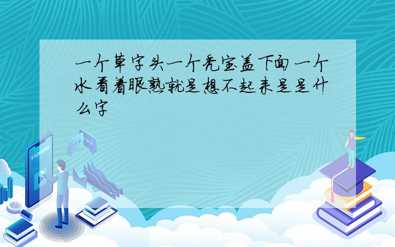 一个草字头一个秃宝盖下面一个水看着眼熟就是想不起来是是什么字