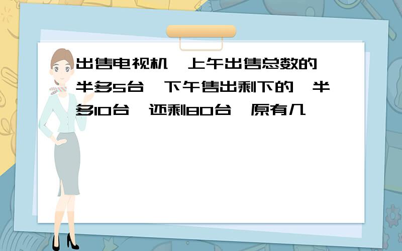 出售电视机,上午出售总数的一半多5台,下午售出剩下的一半多10台,还剩80台,原有几