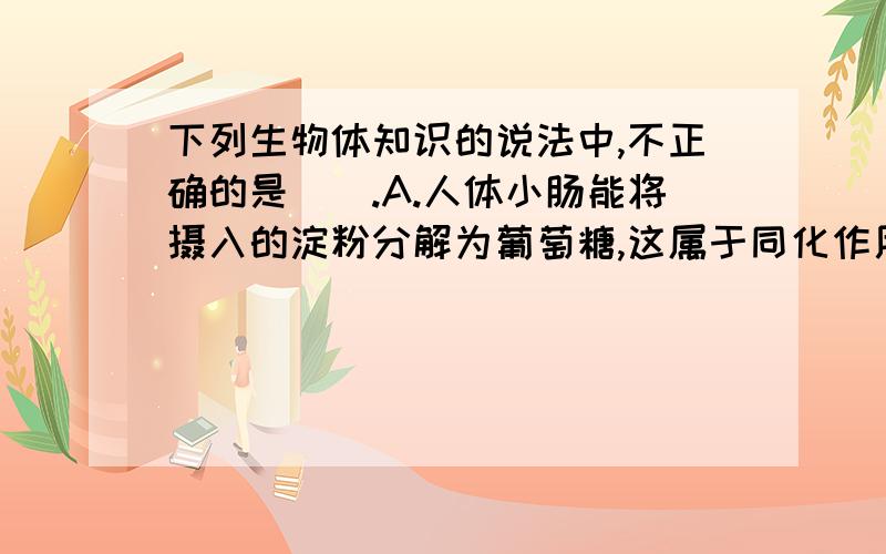 下列生物体知识的说法中,不正确的是（）.A.人体小肠能将摄入的淀粉分解为葡萄糖,这属于同化作用.B.制作泡菜是要将坛口密封,因为乳酸菌是厌氧型生物C,大量出汗时,肾小管对水分的重吸收