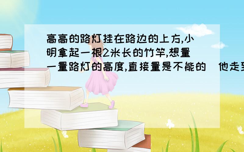 高高的路灯挂在路边的上方,小明拿起一根2米长的竹竿,想量一量路灯的高度,直接量是不能的．他走到路灯旁