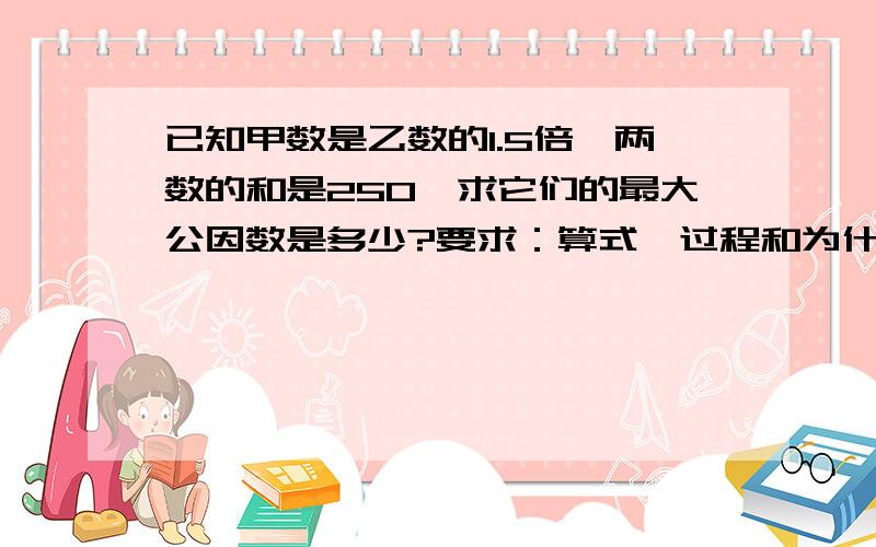 已知甲数是乙数的1.5倍,两数的和是250,求它们的最大公因数是多少?要求：算式、过程和为什么要这么做.