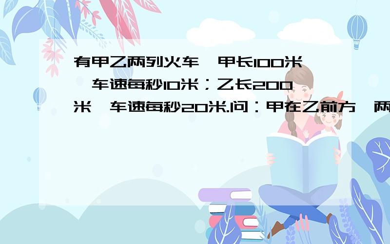 有甲乙两列火车,甲长100米,车速每秒10米；乙长200米,车速每秒20米.问：甲在乙前方,两列同向而行,甲里人看乙车经过需多少秒?是不是这样做：100/20=5（秒）