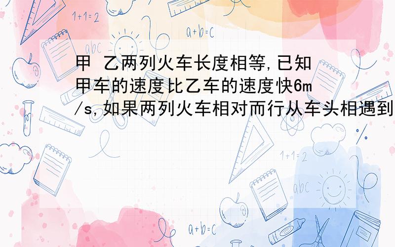 甲 乙两列火车长度相等,已知甲车的速度比乙车的速度快6m/s,如果两列火车相对而行从车头相遇到车尾离开共需12s;如果两列火车同向而行,那么从甲的车头遇到乙的车尾,直到甲的车尾离开乙的