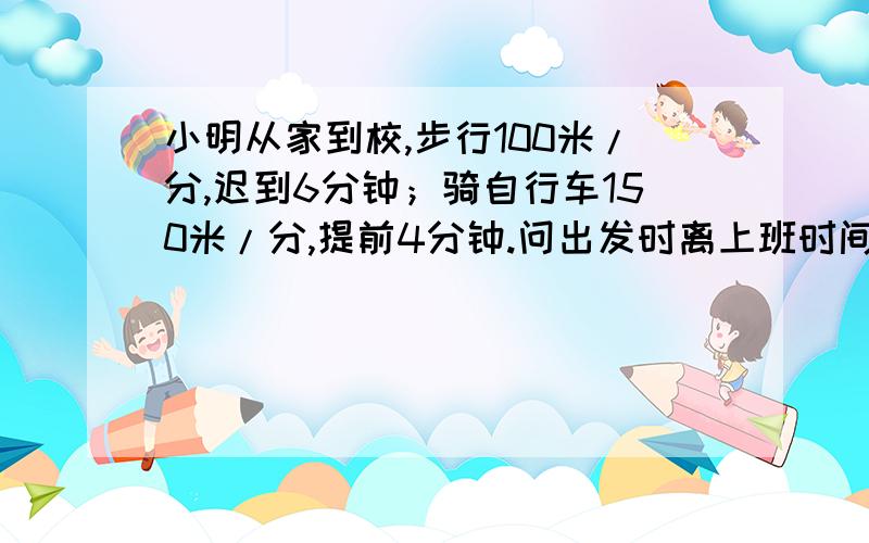 小明从家到校,步行100米/分,迟到6分钟；骑自行车150米/分,提前4分钟.问出发时离上班时间有多少分?怎样解题.我想不通?