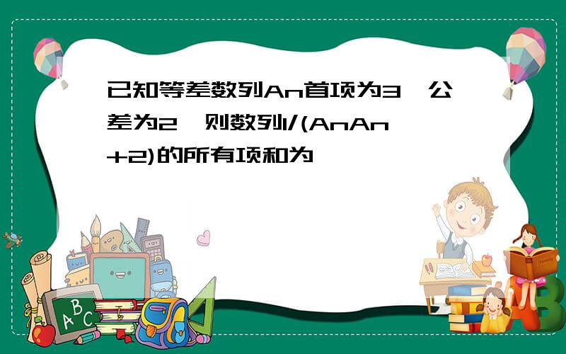 已知等差数列An首项为3,公差为2,则数列1/(AnAn+2)的所有项和为