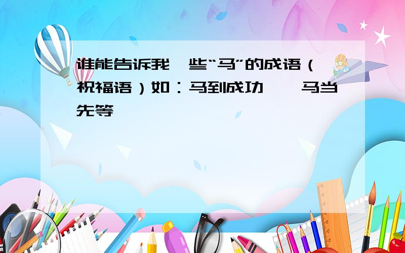 谁能告诉我一些“马”的成语（祝福语）如：马到成功,一马当先等