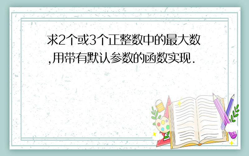 求2个或3个正整数中的最大数,用带有默认参数的函数实现.