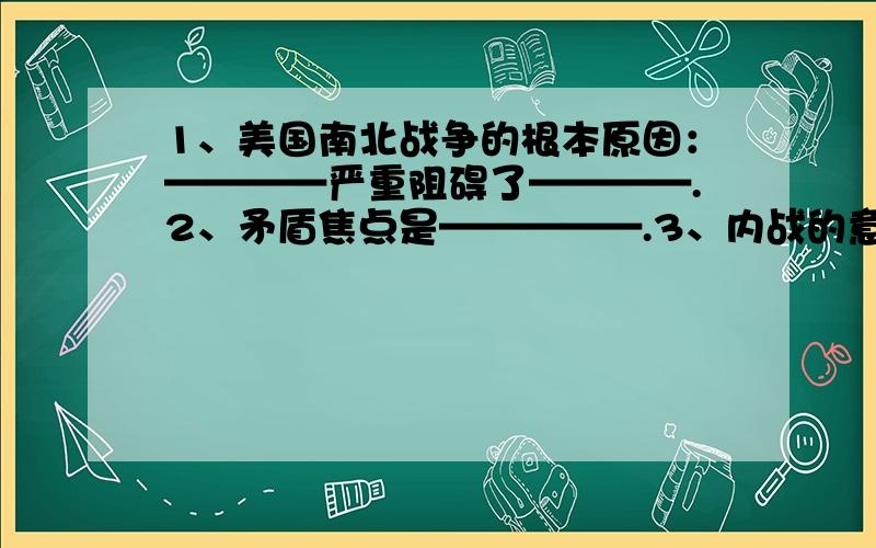 1、美国南北战争的根本原因：————严重阻碍了————.2、矛盾焦点是—————.3、内战的意义：前两个问是填空