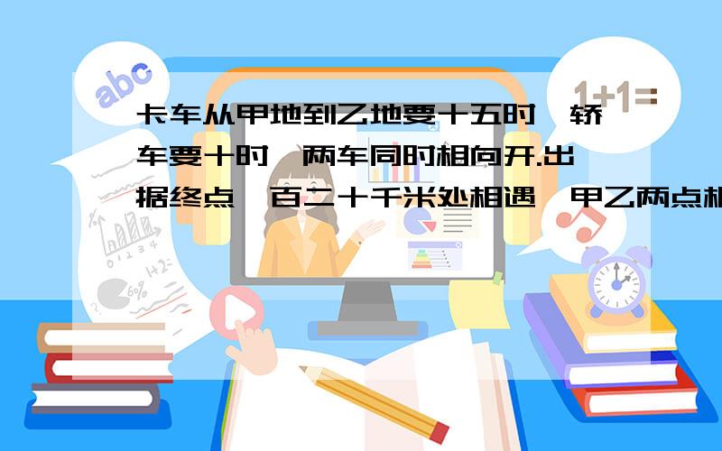 卡车从甲地到乙地要十五时,轿车要十时,两车同时相向开.出据终点一百二十千米处相遇,甲乙两点相距多少千米