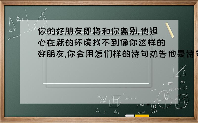 你的好朋友即将和你离别,他担心在新的环境找不到像你这样的好朋友,你会用怎们样的诗句劝告他是诗句