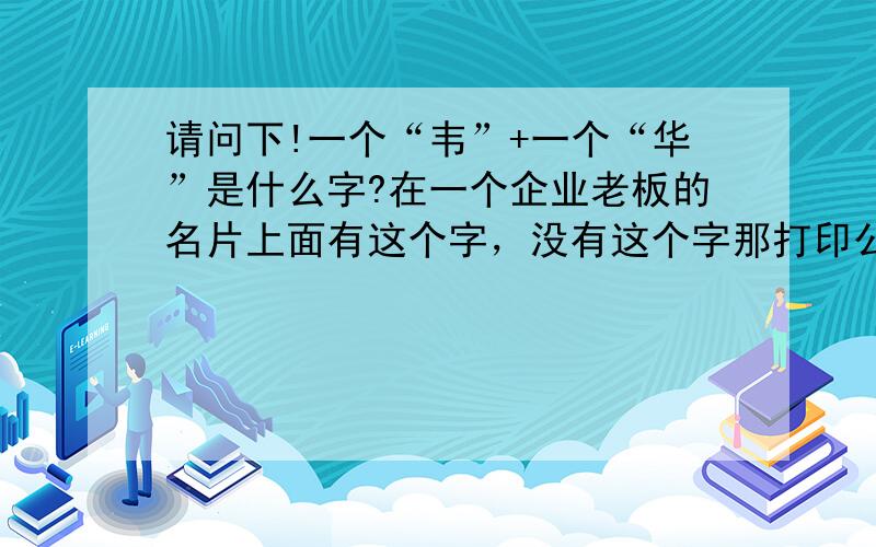 请问下!一个“韦”+一个“华”是什么字?在一个企业老板的名片上面有这个字，没有这个字那打印公司是怎么打上去的呢？