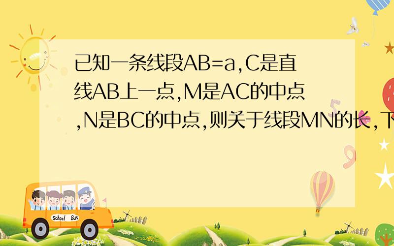 已知一条线段AB=a,C是直线AB上一点,M是AC的中点,N是BC的中点,则关于线段MN的长,下列说法正确的是( ）.A.MN的长与C点的位置有关 B.MN的长与AC的长度有关 C.MN的长与BC的长度有关 D.MN的长只与AB有关