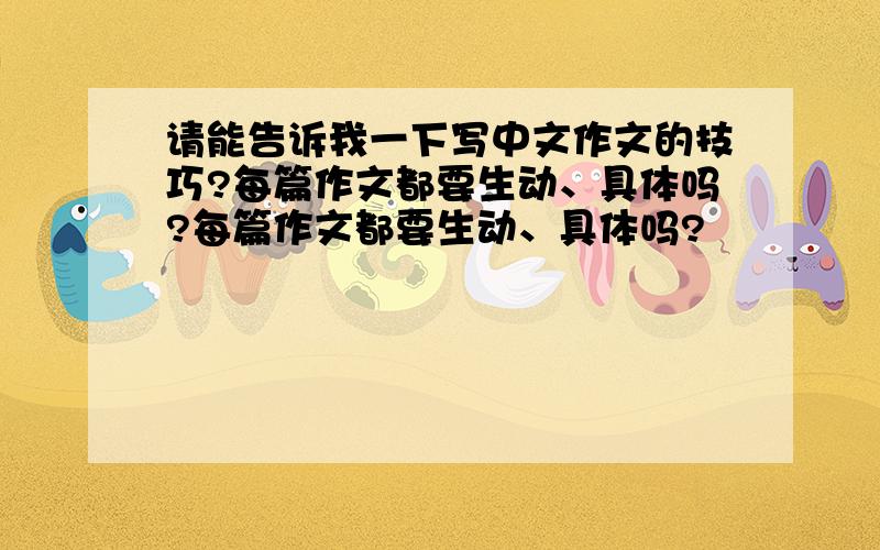 请能告诉我一下写中文作文的技巧?每篇作文都要生动、具体吗?每篇作文都要生动、具体吗?