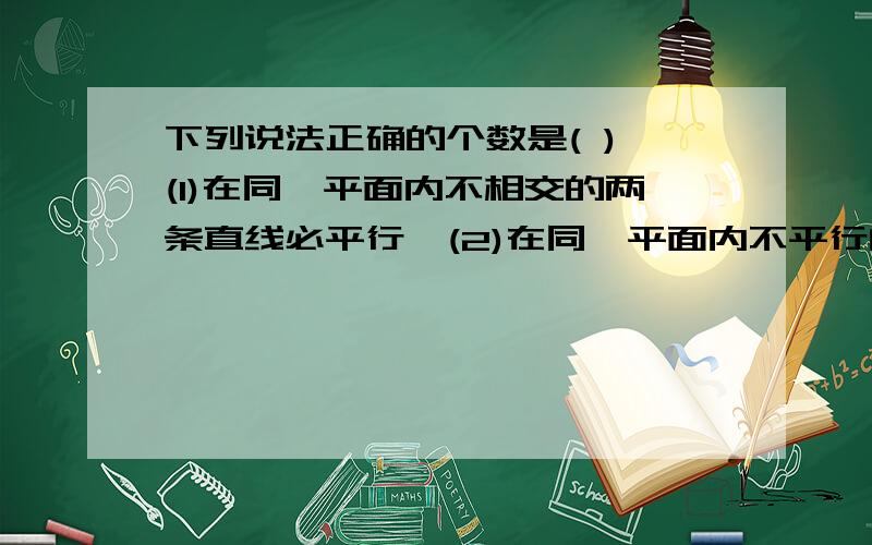 下列说法正确的个数是( ) (1)在同一平面内不相交的两条直线必平行,(2)在同一平面内不平行的两条直线必相(3)两条直线被第三条直线所截,所得的同位角相等,(4)两条平行线被第三条直线所截,