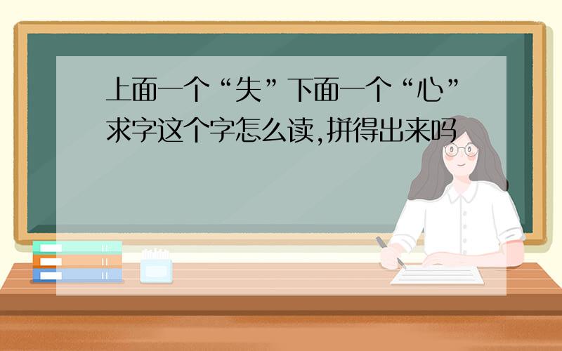 上面一个“失”下面一个“心”求字这个字怎么读,拼得出来吗