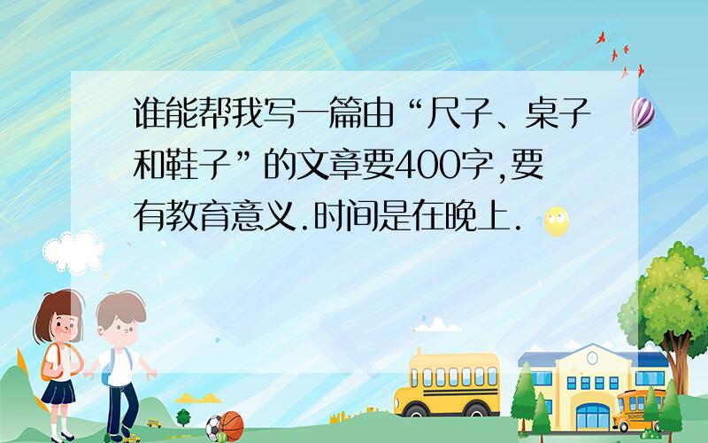 谁能帮我写一篇由“尺子、桌子和鞋子”的文章要400字,要有教育意义.时间是在晚上.