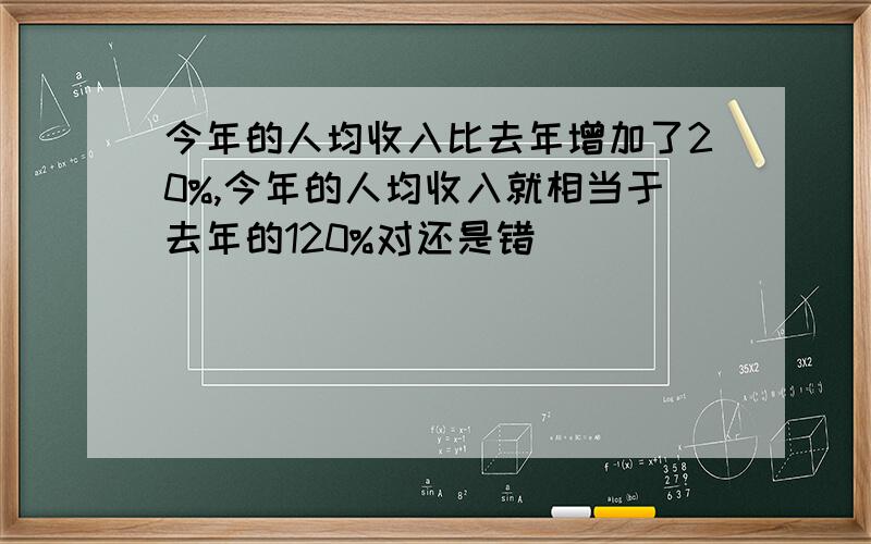 今年的人均收入比去年增加了20%,今年的人均收入就相当于去年的120%对还是错