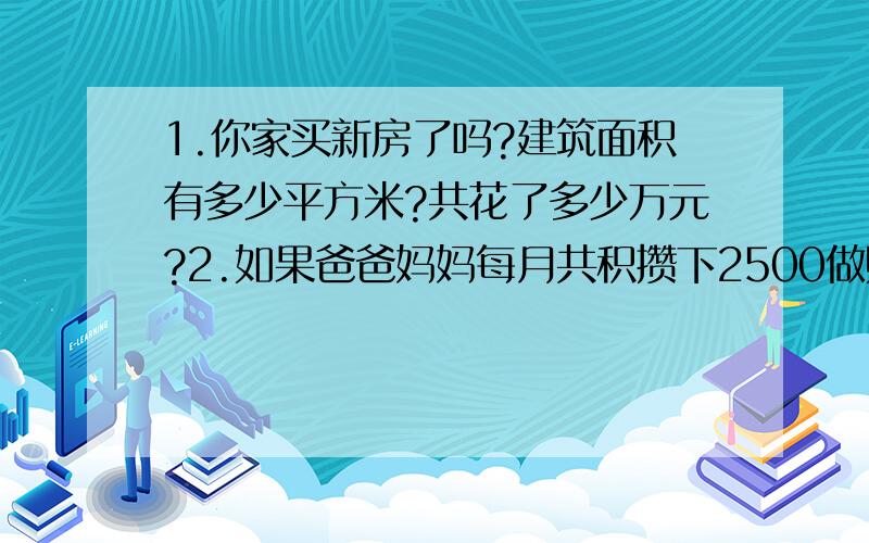 1.你家买新房了吗?建筑面积有多少平方米?共花了多少万元?2.如果爸爸妈妈每月共积攒下2500做购房款,他们买新房要用多长时间?