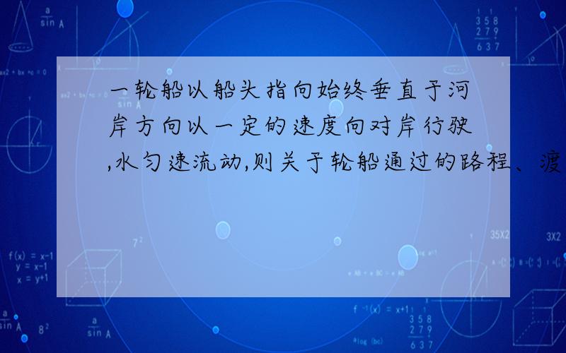 一轮船以船头指向始终垂直于河岸方向以一定的速度向对岸行驶,水匀速流动,则关于轮船通过的路程、渡河经