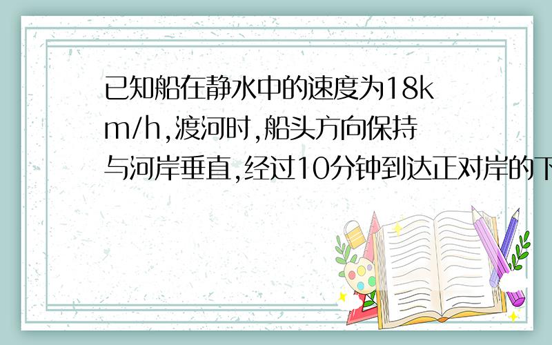 已知船在静水中的速度为18km/h,渡河时,船头方向保持与河岸垂直,经过10分钟到达正对岸的下游600m,求水流的速度和河岸的宽度