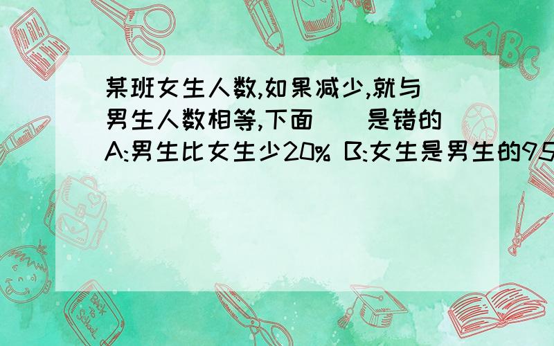 某班女生人数,如果减少,就与男生人数相等,下面（）是错的A:男生比女生少20% B:女生是男生的95%C:女生比男生多20%