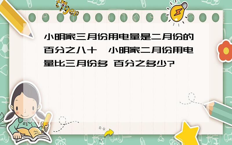 小明家三月份用电量是二月份的百分之八十,小明家二月份用电量比三月份多 百分之多少?