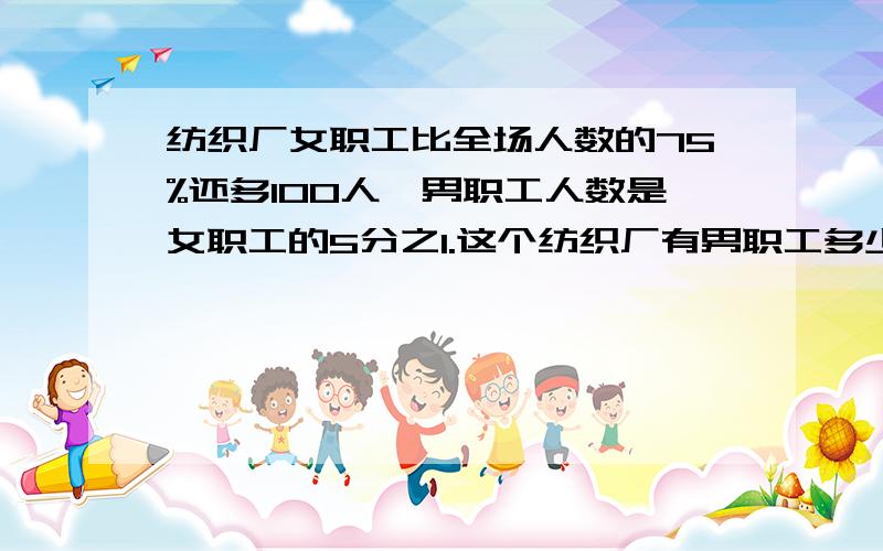 纺织厂女职工比全场人数的75%还多100人,男职工人数是女职工的5分之1.这个纺织厂有男职工多少人?我想要思路和算式.尽量不用方程!