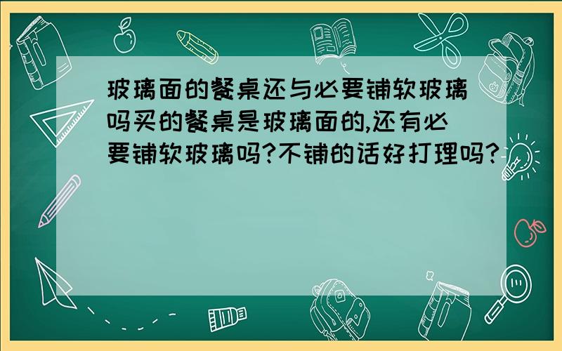 玻璃面的餐桌还与必要铺软玻璃吗买的餐桌是玻璃面的,还有必要铺软玻璃吗?不铺的话好打理吗?