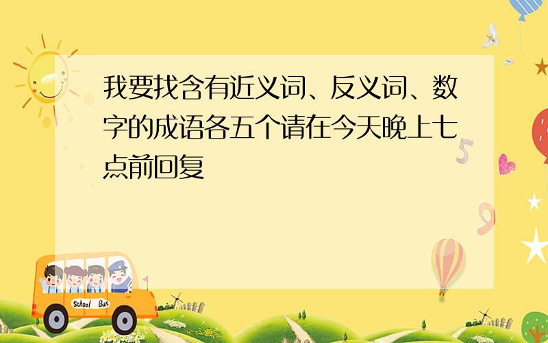 我要找含有近义词、反义词、数字的成语各五个请在今天晚上七点前回复