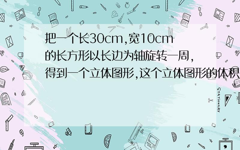 把一个长30cm,宽10cm的长方形以长边为轴旋转一周,得到一个立体图形,这个立体图形的体积是多少?