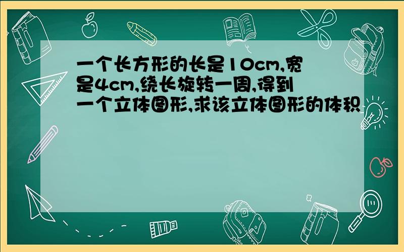 一个长方形的长是10cm,宽是4cm,绕长旋转一周,得到一个立体图形,求该立体图形的体积