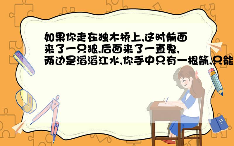 如果你走在独木桥上,这时前面来了一只狼,后面来了一直鬼,两边是滔滔江水,你手中只有一根箭,只能射杀一边就能逃跑,你是射狼还是射鬼?