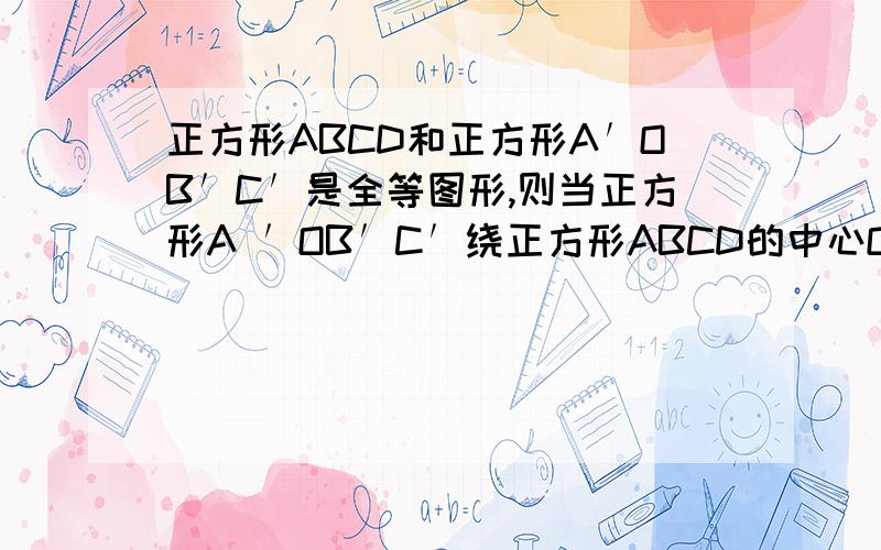 正方形ABCD和正方形A′OB′C′是全等图形,则当正方形A′OB′C′绕正方形ABCD的中心O顺时针旋转的过程中（1）四边形OECF的面积如何变化．（2）若正方形ABCD的面积是4,求四边形OECF的面积．