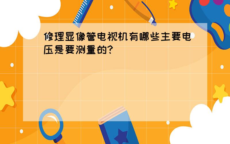 修理显像管电视机有哪些主要电压是要测量的?