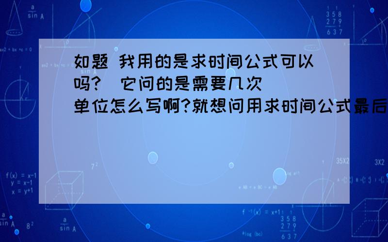 如题 我用的是求时间公式可以吗?（它问的是需要几次 ） 单位怎么写啊?就想问用求时间公式最后单位如题 我用的是求时间公式可以吗?（它问的是需要几次  ） 单位怎么写啊?就想问用求时