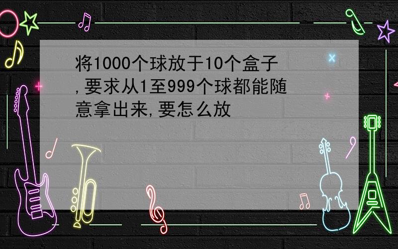 将1000个球放于10个盒子,要求从1至999个球都能随意拿出来,要怎么放