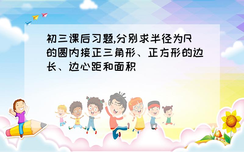 初三课后习题,分别求半径为R的圆内接正三角形、正方形的边长、边心距和面积