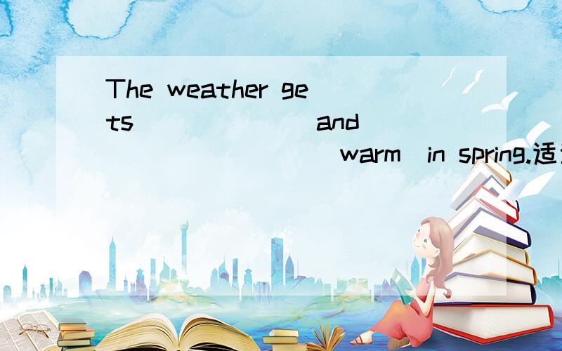 The weather gets ______ and ________(warm)in spring.适当形式填空,马上就要,我知道第二个是填warmer,可第一个填什么?我悬赏非常非常少,就不给了吧!